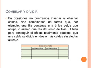 COMBINAR Y DIVIDIR
   En ocasiones no querremos insertar ni eliminar
    celdas, sino combinarlas de forma que, por
    ejemplo, una fila contenga una única celda que
    ocupe lo mismo que las del resto de filas. O bien
    para conseguir el efecto totalmente opuesto, que
    una celda se divida en dos o más celdas sin afectar
    al resto.
 