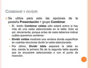 COMBINAR Y DIVIDIR
   Se utiliza para esto las opciones de                   la
    pestaña Presentación > grupo Combinar.
     El botón Combinar celdas sólo estará activo si hay
      más de una celda seleccionada en la tabla. Esto es
      así, obviamente, porque antes de nada debemos indicar
      cuáles queremos combinar.
     Dividir celdas mostrará una ventana donde especificar
      en cuántas secciones dividir la celda seleccionada.
     Por último, Dividir tabla separará la tabla en
      dos, siendo la primera fila de la segunda tabla aquella
      que se encuentre seleccionada o con el punto de
      inserción.
 