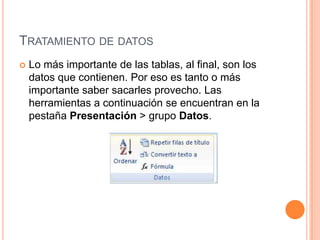 TRATAMIENTO DE DATOS
   Lo más importante de las tablas, al final, son los
    datos que contienen. Por eso es tanto o más
    importante saber sacarles provecho. Las
    herramientas a continuación se encuentran en la
    pestaña Presentación > grupo Datos.
 