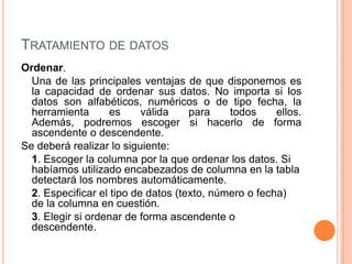 TRATAMIENTO DE DATOS
Ordenar.
  Una de las principales ventajas de que disponemos es
  la capacidad de ordenar sus datos. No importa si los
  datos son alfabéticos, numéricos o de tipo fecha, la
  herramienta       es     válida    para    todos     ellos.
  Además, podremos escoger si hacerlo de forma
  ascendente o descendente.
Se deberá realizar lo siguiente:
  1. Escoger la columna por la que ordenar los datos. Si
  habíamos utilizado encabezados de columna en la tabla
  detectará los nombres automáticamente.
  2. Especificar el tipo de datos (texto, número o fecha)
  de la columna en cuestión.
  3. Elegir si ordenar de forma ascendente o
  descendente.
 