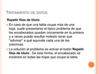 TRATAMIENTO DE DATOS
Repetir filas de título.
 En caso de que una tabla ocupe más de una
  hoja, suele presentarse el típico problema de que
  los encabezados quedan únicamente en la primera
  y a veces puede resultar molesto tener que
  "adivinar" a qué equivale cada una de las
  columnas.
 La solución al problema es activar el botón Repetir
  filas de título . De esta forma, el encabezado se
  mostrará en todas las hojas que ocupe la tabla.
 