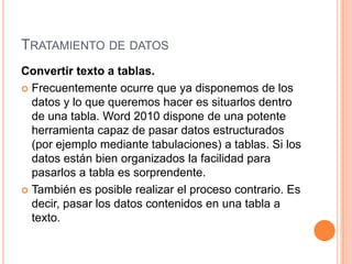 TRATAMIENTO DE DATOS
Convertir texto a tablas.
 Frecuentemente ocurre que ya disponemos de los
  datos y lo que queremos hacer es situarlos dentro
  de una tabla. Word 2010 dispone de una potente
  herramienta capaz de pasar datos estructurados
  (por ejemplo mediante tabulaciones) a tablas. Si los
  datos están bien organizados la facilidad para
  pasarlos a tabla es sorprendente.
 También es posible realizar el proceso contrario. Es
  decir, pasar los datos contenidos en una tabla a
  texto.
 