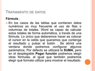 TRATAMIENTO DE DATOS
Fórmula .
 En los casos de las tablas que contienen datos
  numéricos es muy frecuente el uso de filas o
  columnas de totales. Word es capaz de calcular
  estos totales de forma automática, a través de una
  fórmula. Lo único que deberemos hacer es colocar
  el cursor en la celda que queramos que contenga
  el resultado y pulsar el botón . Se abrirá una
  ventana donde podremos configurar algunos
  parámetros. Por defecto se utilizará la SUMA, pero
  en el desplegable Pegar función podremos elegir
  otras fórmulas, al igual que también podremos
  elegir qué formato utilizar para mostrar el resultado.
 