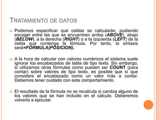 TRATAMIENTO DE DATOS
   Podemos especificar qué celdas se calcularán, pudiendo
    escoger entre las que se encuentren arriba (ABOVE), abajo
    (BELOW), a la derecha (RIGHT) o a la izquierda (LEFT) de la
    celda que contenga la fórmula. Por tanto, la sintaxis
    será=FORMULA(POSICION).

   A la hora de calcular con valores numéricos el sistema suele
    ignorar los encabezados de tabla de tipo texto. Sin embargo,
    si utilizamos otras fórmulas como pueden ser COUNT (para
    contar) sobre valores de tipo texto, es posible que sí que
    considere el encabezado como un valor más a contar.
    Debemos tener cuidado con este comportamiento.

   El resultado de la fórmula no se recalcula si cambia alguno de
    los valores que se han incluido en el cálculo. Deberemos
    volverla a ejecutar.
 