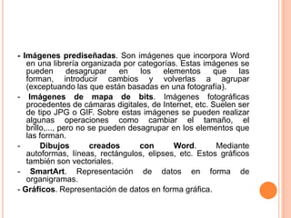 - Imágenes prediseñadas. Son imágenes que incorpora Word
   en una librería organizada por categorías. Estas imágenes se
   pueden        desagrupar    en   los  elementos     que    las
   forman, introducir cambios y volverlas a agrupar
   (exceptuando las que están basadas en una fotografía).
- Imágenes de mapa de bits. Imágenes fotográficas
   procedentes de cámaras digitales, de Internet, etc. Suelen ser
   de tipo JPG o GIF. Sobre estas imágenes se pueden realizar
   algunas operaciones como cambiar el tamaño, el
   brillo,..., pero no se pueden desagrupar en los elementos que
   las forman.
-       Dibujos        creados      con     Word.       Mediante
   autoformas, líneas, rectángulos, elipses, etc. Estos gráficos
   también son vectoriales.
- SmartArt. Representación de datos en forma de
   organigramas.
- Gráficos. Representación de datos en forma gráfica.
 