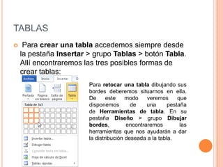 TABLAS
    Para crear una tabla accedemos siempre desde
    la pestaña Insertar > grupo Tablas > botón Tabla.
    Allí encontraremos las tres posibles formas de
    crear tablas:
                        Para retocar una tabla dibujando sus
                        bordes deberemos situarnos en ella.
                        De      este    modo    veremos      que
                        disponemos        de    una      pestaña
                        de Herramientas de tabla. En su
                        pestaña Diseño > grupo Dibujar
                        bordes,         encontraremos         las
                        herramientas que nos ayudarán a dar
                        la distribución deseada a la tabla.
 