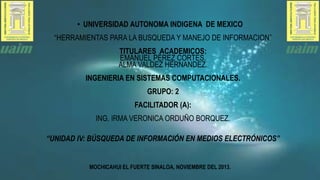 • UNIVERSIDAD AUTONOMA INDIGENA DE MEXICO
“HERRAMIENTAS PARA LA BUSQUEDA Y MANEJO DE INFORMACION”
TITULARES ACADEMICOS:
EMANUEL PÈREZ CORTES.
ALMA VALDEZ HERNANDEZ.
INGENIERIA EN SISTEMAS COMPUTACIONALES.
GRUPO: 2
FACILITADOR (A):
ING. IRMA VERONICA ORDUÑO BORQUEZ.
“UNIDAD IV: BÚSQUEDA DE INFORMACIÓN EN MEDIOS ELECTRÓNICOS”

MOCHICAHUI EL FUERTE SINALOA, NOVIEMBRE DEL 2013.

 