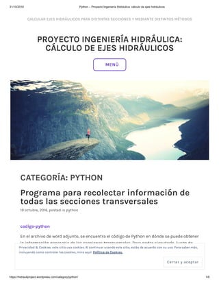 31/10/2018 Python – Proyecto Ingeniería Hidráulica: cálculo de ejes hidráulicos
https://hidrauliproject.wordpress.com/category/python/ 1/8
CALCULAR EJES HIDRÁULICOS PARA DISTINTAS SECCIONES Y MEDIANTE DISTINTOS MÉTODOS
PROYECTO INGENIERÍA HIDRÁULICA:
CÁLCULO DE EJES HIDRÁULICOS
CATEGORÍA: PYTHON
Programa para recolectar información de
todas las secciones transversales
19 octubre, 2016, posted in python
codigo-python
En el archivo de word adjunto, se encuentra el código de Python en dónde se puede obtener
la información necesaria de las secciones transversales. Para poder ejecutarlo, luego de
haber descargado el programa según las instrucciones que se encuentran en la página,
deben hacer click derecho en la aplicación de Python y luego click en “Edit with IDLE”, como
lo muestra la siguiente imagen:
MENÚ
Privacidad & Cookies: este sitio usa cookies. Al continuar usando este sitio, estás de acuerdo con su uso. Para saber más,
incluyendo como controlar las cookies, mira aquí: Política de Cookies.
Cerrar y aceptar
 