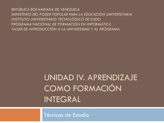 UNIDAD IV. APRENDIZAJE
COMO FORMACIÓN
INTEGRAL
Técnicas de Estudio
REPÚBLICA BOLIVARIANA DE VENEZUELA
MINISTERIO DEL PODER POPULAR PARA LA EDUCACIÓN UNIVERSITARIA
INSTITUTO UNIVERSITARIO TECNOLÓGICO DE EJIDO
PROGRAMA NACIONAL DE FORMACIÓN EN INFORMÁTICA
TALLER DE INTRODUCCIÓN A LA UNIVERSIDAD Y AL PROGRAMA
 