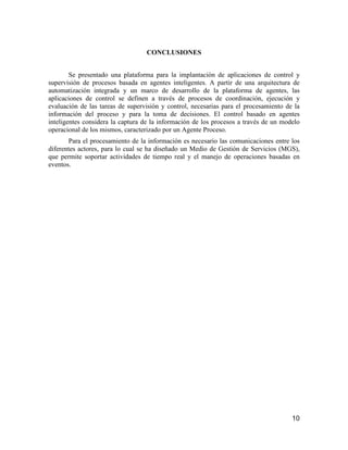 10
CONCLUSIONES
Se presentado una plataforma para la implantación de aplicaciones de control y
supervisión de procesos basada en agentes inteligentes. A partir de una arquitectura de
automatización integrada y un marco de desarrollo de la plataforma de agentes, las
aplicaciones de control se definen a través de procesos de coordinación, ejecución y
evaluación de las tareas de supervisión y control, necesarias para el procesamiento de la
información del proceso y para la toma de decisiones. El control basado en agentes
inteligentes considera la captura de la información de los procesos a través de un modelo
operacional de los mismos, caracterizado por un Agente Proceso.
Para el procesamiento de la información es necesario las comunicaciones entre los
diferentes actores, para lo cual se ha diseñado un Medio de Gestión de Servicios (MGS),
que permite soportar actividades de tiempo real y el manejo de operaciones basadas en
eventos.
 