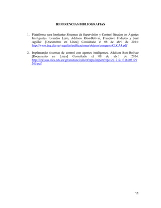 11
REFERENCIAS BIBLIOGRAFIAS
1. Plataforma para Implantar Sistemas de Supervisión y Control Basados en Agentes
Inteligentes. Leandro León, Addison Ríos-Bolívar, Francisco Hidrobo y José
Aguilar. [Documento en Línea] Consultado el 08 de abril de 2014:
http://www.ing.ula.ve/~aguilar/publicaciones/objetos/congreso/CLCA4.pdf
2. Implantando sistemas de control con agentes inteligentes. Addison Ríos-Bolívar
[Documento en Línea] Consultado el 08 de abril de 2014:
http://revistas.mes.edu.cu/greenstone/collect/repo/import/repo/201212/1316708129
305.pdf
 
