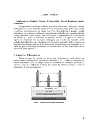 2
MARCO TEÓRICO
1. Plataforma para Implantar Sistemas de Supervisión y Control Basados en Agentes
Inteligentes
Esta plataforma constituye un Medio de Gestión de Servicios (MGS) para sistemas
multiagentes (SMA); en particular, ofrece servicios de comunicación y gestión para agentes
en entornos con restricciones de tiempo real. Con esta plataforma se pueden concebir
aplicaciones como sistemas multiagentes especializados, definidos para coordinar, ejecutar
y evaluar tareas de control y supervisión necesarias en el procesamiento de la información
del proceso y la toma de decisiones en procesos técnicos. Los agentes de control y
supervisión interactúan con un sistema multiagente que modelan los elementos de las
unidades de producción a través de abstracciones lógicas y funcionales de los procesos. Las
complejas interacciones, propias de los sistemas de automatización, son soportadas por el
MGS que provee diferentes mecanismos de comunicación, en base a las características
funcionales de los agentes. [2]
2. Arquitectura de Implantación
Desde el punto de vista de uso de agentes inteligentes, se puede definir una
arquitectura de funcionamiento, tal como se muestra en la Fig. 1, donde se distinguen tres
niveles funcionales: nivel de campo donde se encuentran los elementos actuadores y
sensores, nivel de Middleware o Medio de Gestión de Servicios (MGS) y nivel de
aplicaciones de agentes inteligentes. [2]
Figura 1 Arquitectura funcional de implantación
 