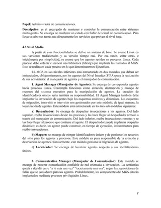 7
Papel: Administrador de comunicaciones.
Descripción: es el encargado de mantener y controlar la comunicación entre sistemas
multiagentes. Se encarga de mantener un estado con fiable del canal de comunicación. Para
llevar a cabo sus tareas usa directamente los servicios que provee el nivel base.
4.3 Nivel Medio
A partir de esas funcionalidades se define un sistema de base. Se asume Linux en
sus versiones tradicionales y su versión tiempo real. Por esa razón, entre otras, e
inicialmente por simplicidad, se asume que los agentes residen en procesos Linux. Cada
proceso debe enlazar e invocar una biblioteca (library) que implanta las llamadas al MGS.
Esto se realiza en cada proceso en lo que denominaremos Ejecutivos.
EL MGS en sus niveles inferiores está estructurado en dos módulos que deben ser
instanciados, obligatoriamente, por los agentes del Nivel Interfaz (FIPA) para la realización
de sus actividades: el manejador de agentes y el manejador de comunicación.
1. Agent Manager (Manejador de Agentes): Se encarga de corresponder agentes
hacia procesos Linux. Contempla funciones como creación, destrucción y manejo de
recursos del sistema operativo para la manipulación de agentes. La creación de
identificadores únicos seria también su responsabilidad. El Agent Manager también debe
implantar la invocación de agentes bajo los esquemas estáticos y dinámicos. Los esquemas
de migración, intra-sitio o inter-sitio son gestionados por este módulo; de igual manera, la
localización de agentes. Este módulo está estructurado en los tres sub-módulos siguientes:
a) Despachador: Se encarga de despachar invocaciones a los agentes. Del lado
superior, recibe invocaciones desde los procesos y las hace llegar al despachador remoto a
través del manejador de comunicación. Del lado inferior, recibe invocaciones remotas y se
las hace llegar al proceso que contiene el agente. El despachador puede implantar despacho
dinámico; es decir, un agente puede construir, en tiempo de ejecución, infraestructura para
recibir invocaciones.
b) Mapper: se encarga de otorgar identificadores únicos y de gestionar los recursos
del sitio para los agentes y procesos. Este módulo es pues responsable de la creación y
destrucción de agentes. Similarmente, este módulo gestiona la migración de agentes.
c) Localizador: Se encarga de localizar agentes respecto a sus identificadores
únicos.
2. Communication Manager (Manejador de Comunicación): Este módulo se
encarga de proveer comunicación confiable de red orientada a invocación. La semántica
queda a decidir entre “a lo más una vez” “exactamente una vez", según las suposiciones de
fallas que se consideren para los agentes. Probablemente, los componentes del MGS estarán
implantados mediante procesos privilegiados Linux.
 