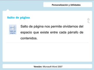 Personalización y Utilidades

Salto de página

Salto de página nos permite olvidarnos del
espacio que existe entre cada párrafo de
contenidos.

Versión: Microsoft Word 2007

 