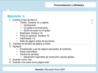 Personalización y Utilidades

Ejercicio 1:
1. Cambie el tipo de letra a:
• Títulos: Verdana 14 y negrita.
• Introducción
• Un golpe a la americana
• Quien es quien en el golpe
• Subtítulos: Verdana 12.
• Texto en general: Verdana 10
• Interlineado 1,5
• Salto de página antes de los títulos.
2. Cambiar el tamaño de página a Carta.
3. Agregue:
• Encabezado y pie de página (asociados al contexto).
• Índice automático
• Control de cambios
o Desarrollo 2 ejemplos de corrección usando globos.
4. Guardar como .doc
5. Guardar una copia como página web
Versión: Microsoft Word 2007

 
