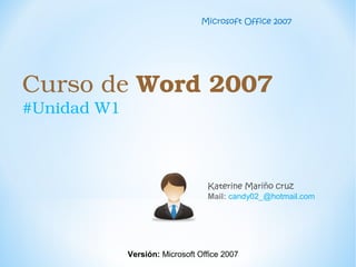 Curso de Word 2007 
#Unidad W1
Katerine Mariño cruz
Mail: candy02_@hotmail.com
Microsoft Office 2007
Versión: Microsoft Office 2007
 