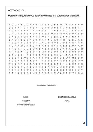 ACTIVIDAD N’1

Resuelve la siguiente sopa de letras con base a lo aprendido en la unidad.




                             BUSCA LAS PALABRAS




               INICIO                               DISEÑO DE PAGINAS

             INSERTAR                                     VISTA

         CORRESPONDENCIA
                                                                             1
 
