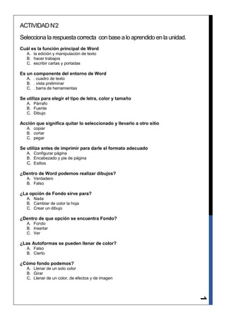ACTIVIDAD N’2
Selecciona la respuesta correcta con base a lo aprendido en la unidad.
Cuál es la función principal de Word
   A. la edición y manipulación de texto
   B. hacer trabajos
   C. escribir cartas y portadas

Es un componente del entorno de Word
   A. . cuadro de texto
   B. . vista preliminar
   C. . barra de herramientas

Se utiliza para elegir el tipo de letra, color y tamaño
   A. Párrafo
   B. Fuente
   C. Dibujo

Acción que significa quitar lo seleccionado y llevarlo a otro sitio
   A. copiar
   B. cortar
   C. pegar

Se utiliza antes de imprimir para darle el formato adecuado
   A. Configurar página
   B. Encabezado y pie de página
   C. Estilos

¿Dentro de Word podemos realizar dibujos?
   A. Verdadero
   B. Falso

¿La opción de Fondo sirve para?
   A. Nada
   B. Cambiar de color la hoja
   C. Crear un dibujo

¿Dentro de que opción se encuentra Fondo?
   A. Fondo
   B. Insertar
   C. Ver

¿Las Autoformas se pueden llenar de color?
   A. Falso
   B. Cierto

¿Cómo fondo podemos?
   A. Llenar de un solo color
   B. Girar
   C. Llenar de un color, de efectos y de imagen
                                                                         1
 