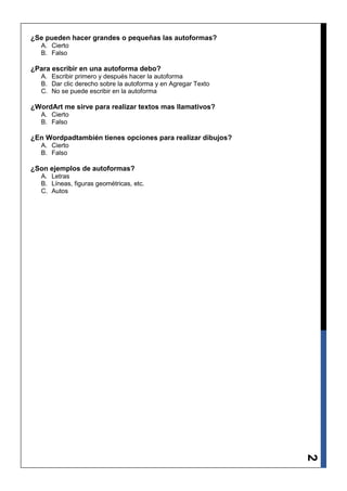 ¿Se pueden hacer grandes o pequeñas las autoformas?
   A. Cierto
   B. Falso

¿Para escribir en una autoforma debo?
   A. Escribir primero y después hacer la autoforma
   B. Dar clic derecho sobre la autoforma y en Agregar Texto
   C. No se puede escribir en la autoforma

¿WordArt me sirve para realizar textos mas llamativos?
   A. Cierto
   B. Falso

¿En Wordpadtambién tienes opciones para realizar dibujos?
   A. Cierto
   B. Falso

¿Son ejemplos de autoformas?
   A. Letras
   B. Líneas, figuras geométricas, etc.
   C. Autos




                                                               2
 