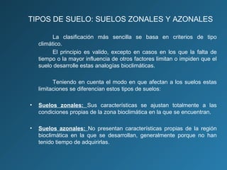 TIPOS DE SUELO: SUELOS ZONALES Y AZONALES
La clasificación más sencilla se basa en criterios de tipo
climático.
El principio es valido, excepto en casos en los que la falta de
tiempo o la mayor influencia de otros factores limitan o impiden que el
suelo desarrolle estas analogías bioclimáticas.
Teniendo en cuenta el modo en que afectan a los suelos estas
limitaciones se diferencian estos tipos de suelos:
•

Suelos zonales: Sus características se ajustan totalmente a las
condiciones propias de la zona bioclimática en la que se encuentran.

•

Suelos azonales: No presentan características propias de la región
bioclimática en la que se desarrollan, generalmente porque no han
tenido tiempo de adquirirlas.

 
