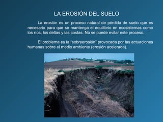LA EROSIÓN DEL SUELO
La erosión es un proceso natural de pérdida de suelo que es
necesario para que se mantenga el equilibrio en ecosistemas como
los ríos, los deltas y las costas. No se puede evitar este proceso.
El problema es la “sobreerosión” provocada por las actuaciones
humanas sobre el medio ambiente (erosión acelerada).

 