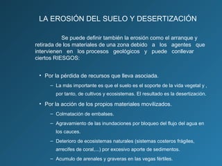 LA EROSIÓN DEL SUELO Y DESERTIZACIÓN
Se puede definir también la erosión como el arranque y
retirada de los materiales de una zona debido a los agentes que
intervienen en los procesos geológicos y puede conllevar
ciertos RIESGOS:
• Por la pérdida de recursos que lleva asociada.
– La más importante es que el suelo es el soporte de la vida vegetal y ,
por tanto, de cultivos y ecosistemas. El resultado es la desertización.

• Por la acción de los propios materiales movilizados.
– Colmatación de embalses.
– Agravamiento de las inundaciones por bloqueo del flujo del agua en
los cauces.
– Deterioro de ecosistemas naturales (sistemas costeros frágiles,
arrecifes de coral,...) por excesivo aporte de sedimentos.
– Acumulo de arenales y graveras en las vegas fértiles.

 