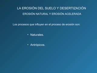 LA EROSIÓN DEL SUELO Y DESERTIZACIÓN
EROSIÓN NATURAL Y EROSIÓN ACELERADA

Los procesos que influyen en el proceso de erosión son:

• Naturales.
• Antrópicos.

 