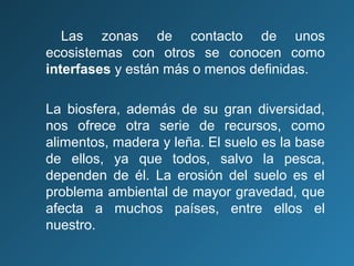 Las zonas de contacto de unos
ecosistemas con otros se conocen como
interfases y están más o menos definidas.
La biosfera, además de su gran diversidad,
nos ofrece otra serie de recursos, como
alimentos, madera y leña. El suelo es la base
de ellos, ya que todos, salvo la pesca,
dependen de él. La erosión del suelo es el
problema ambiental de mayor gravedad, que
afecta a muchos países, entre ellos el
nuestro.

 