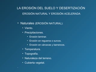 LA EROSIÓN DEL SUELO Y DESERTIZACIÓN
EROSIÓN NATURAL Y EROSIÓN ACELERADA

• Naturales (EROSIÓN NATURAL):
• Viento.
• Precipitaciones.
• Erosión laminar.
• Erosión en regueros o surcos.
• Erosión en cárcavas y barrancos.

• Temperatura.
• Topografía.
• Naturaleza del terreno.
• Cubierta vegetal.
.

 
