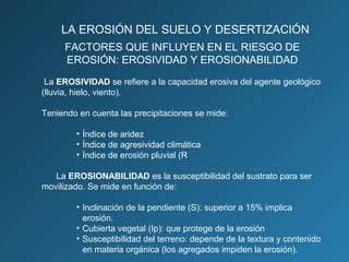 LA EROSIÓN DEL SUELO Y DESERTIZACIÓN
FACTORES QUE INFLUYEN EN EL RIESGO DE
EROSIÓN: EROSIVIDAD Y EROSIONABILIDAD
La EROSIVIDAD se refiere a la capacidad erosiva del agente geológico
(lluvia, hielo, viento).
Teniendo en cuenta las precipitaciones se mide:
• Índice de aridez
• Índice de agresividad climática
• Índice de erosión pluvial (R
La EROSIONABILIDAD es la susceptibilidad del sustrato para ser
movilizado. Se mide en función de:
• Inclinación de la pendiente (S): superior a 15% implica
erosión.
• Cubierta vegetal (Ip): que protege de la erosión
• Susceptibilidad del terreno: depende de la textura y contenido
en materia orgánica (los agregados impiden la erosión).

 