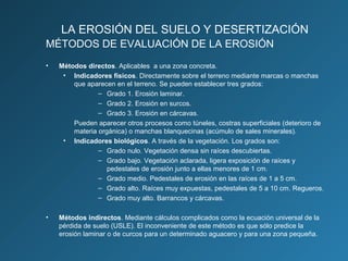 LA EROSIÓN DEL SUELO Y DESERTIZACIÓN
MÉTODOS DE EVALUACIÓN DE LA EROSIÓN
•

Métodos directos. Aplicables a una zona concreta.
• Indicadores físicos. Directamente sobre el terreno mediante marcas o manchas
que aparecen en el terreno. Se pueden establecer tres grados:
– Grado 1. Erosión laminar.
– Grado 2. Erosión en surcos.
– Grado 3. Erosión en cárcavas.
Pueden aparecer otros procesos como túneles, costras superficiales (deterioro de
materia orgánica) o manchas blanquecinas (acúmulo de sales minerales).
• Indicadores biológicos. A través de la vegetación. Los grados son:
– Grado nulo. Vegetación densa sin raíces descubiertas.
– Grado bajo. Vegetación aclarada, ligera exposición de raíces y
pedestales de erosión junto a ellas menores de 1 cm.
– Grado medio. Pedestales de erosión en las raíces de 1 a 5 cm.
– Grado alto. Raíces muy expuestas, pedestales de 5 a 10 cm. Regueros.
– Grado muy alto. Barrancos y cárcavas.

•

Métodos indirectos. Mediante cálculos complicados como la ecuación universal de la
pérdida de suelo (USLE). El inconveniente de este método es que sólo predice la
erosión laminar o de curcos para un determinado aguacero y para una zona pequeña.

 