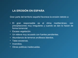LA EROSIÓN EN ESPAÑA
Gran parte del territorio español favorece la erosión debido a:
• El gran responsable es el clima mediterráneo, con
precipitaciones muy irregulares y cuando se dan lo hacen de
forma torrencial.
• Escasa vegetación.
• Un relieve muy acusado con fuertes pendientes.
• Abundancia de terrenos arcillosos blandos.
• Talas excesivas.
• Incendios.
• Obras públicas inadecuadas.

 