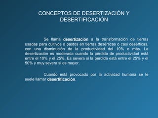 CONCEPTOS DE DESERTIZACIÓN Y
DESERTIFICACIÓN

Se llama desertización a la transformación de tierras
usadas para cultivos o pastos en tierras desérticas o casi desérticas,
con una disminución de la productividad del 10% o más. La
desertización es moderada cuando la pérdida de productividad está
entre el 10% y el 25%. Es severa si la pérdida está entre el 25% y el
50% y muy severa si es mayor.
Cuando está provocado por la actividad humana se le
suele llamar desertificación.

 
