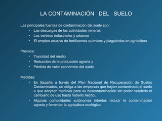 LA CONTAMINACIÓN DEL SUELO
Las principales fuentes de contaminación del suelo son:
• Las descargas de las actividades mineras
• Los vertidos industriales y urbanos
• El empleo abusivo de fertilizantes químicos y plaguicidas en agricultura
Provoca:
• Toxicidad del medio
• Reducción de la producción agraria y
• Pérdida de valor económico del suelo
Medidas:
• En España a través del Plan Nacional de Recuperación de Suelos
Contaminados, se obliga a las empresas que hayan contaminado el suelo
a que adopten medidas para su descontaminación sin poder venderlo ni
cambiarlo de uso hasta haberlo hecho.
• Algunas comunidades autónomas intentas reducir la contaminación
agraria y fomentar la agricultura ecológica.

 