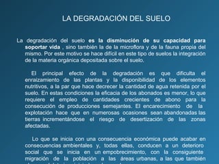 LA DEGRADACIÓN DEL SUELO
La degradación del suelo es la disminución de su capacidad para
soportar vida , sino también la de la microflora y de la fauna propia del
mismo. Por este motivo se hace difícil en este tipo de suelos la integración
de la materia orgánica depositada sobre el suelo.
El principal efecto de la degradación es que dificulta el
enraizamiento de las plantas y la disponibilidad de los elementos
nutritivos, a la par que hace decrecer la cantidad de agua retenida por el
suelo. En estas condiciones la eficacia de los abonados es menor, lo que
requiere el empleo de cantidades crecientes de abono para la
consecución de producciones semejantes. El encarecimiento de la
explotación hace que en numerosas ocasiones sean abandonadas las
tierras incrementándose el riesgo de desertización de las zonas
afectadas.
Lo que se inicia con una consecuencia económica puede acabar en
consecuencias ambientales y, todas ellas, conducen a un deterioro
social que se inicia en un empobrecimiento, con la consiguiente
migración de la población a las áreas urbanas, a las que también

 