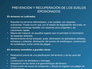 PREVENCIÓN Y RECUPERACIÓN DE LOS SUELOS
EROSIONADOS
En terrenos no cultivados
•

•
•

Repoblar los terrenos deforestados, a ser posible, con especies
autóctonas. Puede ocurrir que, por el estado de degradación del suelo, en
ocasiones convenga repoblar con especies poco exigentes y de
crecimiento rápido.
Mejora del matorral, en aquellos lugares que no permitan el crecimiento
de especies arbóreas.
Mantenimiento de los bosques: poda, eliminación de ejemplares dañados,
entresaca y aclarado, eliminación del exceso de sotobosque, construcción
de cortafuegos, lucha contra las plagas…

En terrenos sometidos a grandes obras
•
•
•
•

Realización previa de una planificación del territorio y de los usos del
suelo.
Construcción de aliviaderos y drenajes.
Adaptación de las obras a la geomorfología del terreno.
Construcción de muros de contención y diques en lugares con peligro de

 