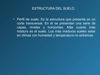 ESTRUCTURA DEL SUELO
• Perfil de suelo. Es la estructura que presenta en un
corte transversal. En él se presentan una serie de
capas, niveles u horizontes. Más cuanto más
maduro es el suelo. Los más maduros suelen estar
en climas con humedad y temperatura no extremas.

 