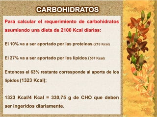 CARBOHIDRATOS
Para calcular el requerimiento de carbohidratos
asumiendo una dieta de 2100 Kcal diarias:

El 10% va a ser aportado por las proteínas (210 Kcal)


El 27% va a ser aportado por los lípidos (567 Kcal)


Entonces el 63% restante corresponde al aporte de los
lípidos (1323 Kcal);


1323 Kcal/4 Kcal = 330,75 g de CHO que deben
ser ingeridos diariamente.
 