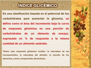 ÍNDICE GLICÉMICO
Es una clasificación basada en el potencial de los
carbohidratos para aumentar la glicemia, se
define como el área del incremento bajo la curva
de respuesta glicémica en una porción de
carbohidratos        de     un    alimento    de   ensayo,
expresado en % de respuesta a la misma
cantidad de un alimento estándar.

*Sobre esta respuesta glicémica inciden: la naturaleza de los
monosacáridos, la naturaleza del almidón, la cocción de los
alimentos y otros componentes alimenticios.
 