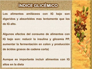 ÍNDICE GLICÉMICO
Los alimentos amiláceos con IG bajo son
digeridos y absorbidos mas lentamente que los
de IG alto.


Algunos efectos del consumo de alimentos con
IG bajo son: reducir la insulina y glicemia PP,
aumentar la fermentación en colon y producción
de ácidos grasos de cadena corta)


Aunque es importante incluir alimentos con IG
altos en la dieta
 