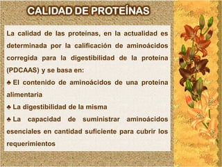CALIDAD DE PROTEÍNAS

La calidad de las proteínas, en la actualidad es
determinada por la calificación de aminoácidos
corregida para la digestibilidad de la proteína
(PDCAAS) y se basa en:
♣ El contenido de aminoácidos de una proteína
alimentaria
♣ La digestibilidad de la misma
♣ La   capacidad   de   suministrar   aminoácidos
esenciales en cantidad suficiente para cubrir los
requerimientos
 