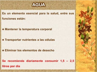 AGUA
Es un elemento esencial para la salud, entre sus
funciones están:


♣ Mantener la temperatura corporal


♣ Transportar nutrientes a las células


♣ Eliminar los elementos de desecho


Se recomienda diariamente consumir 1,5 – 2,5
litros por día
 