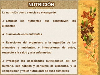 NUTRICIÓN
La nutrición como ciencia se encarga de:

 Estudiar   los   nutrientes   que     constituyen   los
alimentos

 Función de esos nutrientes

 Reacciones del organismo a la ingestión de los
alimentos y nutrientes, e interacciones de estos,
respecto a la salud y a la enfermedad

 Investigar las necesidades nutricionales del ser
humano, sus hábitos y consumo de alimentos, y la
composición y valor nutricional de esos alimentos
 