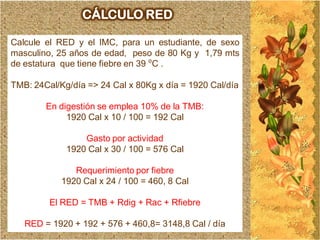 CÁLCULO RED

Calcule el RED y el IMC, para un estudiante, de sexo
masculino, 25 años de edad, peso de 80 Kg y 1,79 mts
de estatura que tiene fiebre en 39 ⁰C .

TMB: 24Cal/Kg/día => 24 Cal x 80Kg x día = 1920 Cal/día

        En digestión se emplea 10% de la TMB:
             1920 Cal x 10 / 100 = 192 Cal

                 Gasto por actividad
             1920 Cal x 30 / 100 = 576 Cal

               Requerimiento por fiebre
            1920 Cal x 24 / 100 = 460, 8 Cal

         El RED = TMB + Rdig + Rac + Rfiebre

   RED = 1920 + 192 + 576 + 460,8= 3148,8 Cal / día
 