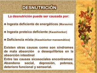 DESNUTRICIÓN
  La desnutrición puede ser causada por:

♣ Ingesta deficiente de energéticos (Marasmo)

♣ Ingesta proteica deficiente (Kwashiorkor)

♣ Deficiencia mixta (Kwashiorkor marasmático)

Existen otras causas como son síndromes
de mala absorción o desequilibrios en la
absorción intestinal
Entre las causas sicosociales encontramos:
Abandono social, depresión, pobreza,
deterioro funcional y sensorial.
 