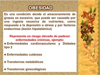 OBESIDAD
Es una condición donde el amacenamiento de
grasas es excesivo, que puede ser causado por
una ingesta excesiva de nutrientes, como
respuesta a la depresión o stress y por factores
endocrinos (lesión hipotalámica)

    Representa un riesgo elevado de padecer
       enfermedades crónicas, ejemplo:
♣ Enfermedades cardiovasculares y Diabetes
tipo 2

♣ Enfermedades cutáneas

♣ Transtornos metabólicos

♣ Transtornos ginecológicos
 