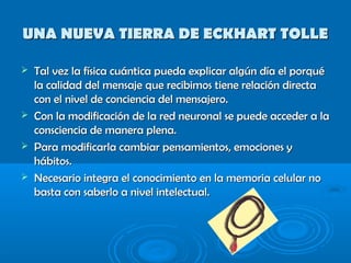 UNA NUEVA TIERRA DE ECKHART TOLLEUNA NUEVA TIERRA DE ECKHART TOLLE
 Tal vez la física cuántica pueda explicar algún día el porquéTal vez la física cuántica pueda explicar algún día el porqué
la calidad del mensaje que recibimos tiene relación directala calidad del mensaje que recibimos tiene relación directa
con el nivel de conciencia del mensajero.con el nivel de conciencia del mensajero.
 Con la modificación de la red neuronal se puede acceder a laCon la modificación de la red neuronal se puede acceder a la
consciencia de manera plena.consciencia de manera plena.
 Para modificarla cambiar pensamientos, emociones yPara modificarla cambiar pensamientos, emociones y
hábitos.hábitos.
 Necesario integra el conocimiento en la memoria celular noNecesario integra el conocimiento en la memoria celular no
basta con saberlo a nivel intelectual.basta con saberlo a nivel intelectual.
 