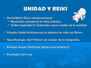 UNIDAD Y REIKIUNIDAD Y REIKI
 David Bohm (físico norteamericano)David Bohm (físico norteamericano)

Revolución conceptual en física cuánticaRevolución conceptual en física cuántica

Orden Implicado+O. Explicado: nuevo modelo de la realidad.Orden Implicado+O. Explicado: nuevo modelo de la realidad.
 Filosofía: Jiddah Krishnamurti se relacionó en vida con Bohm.Filosofía: Jiddah Krishnamurti se relacionó en vida con Bohm.
 Neurofisiología: Karl Pribram (el creador de la holografía)Neurofisiología: Karl Pribram (el creador de la holografía)
 Biología: Rupert Sheldrake (bioquímico británico).Biología: Rupert Sheldrake (bioquímico británico).
 Psicología: Carl JungPsicología: Carl Jung
 