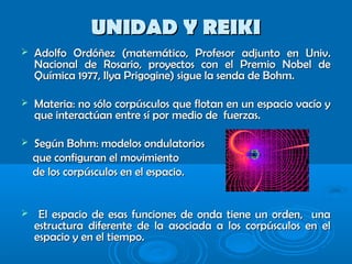 UNIDAD Y REIKIUNIDAD Y REIKI
 Adolfo Ordóñez (matemático, Profesor adjunto en Univ.Adolfo Ordóñez (matemático, Profesor adjunto en Univ.
Nacional de Rosario, proyectos con el Premio Nobel deNacional de Rosario, proyectos con el Premio Nobel de
Química 1977, Ilya Prigogine) sigue la senda de Bohm.Química 1977, Ilya Prigogine) sigue la senda de Bohm.
 Materia: no sólo corpúsculos que flotan en un espacio vacío yMateria: no sólo corpúsculos que flotan en un espacio vacío y
que interactúan entre sí por medio de fuerzas.que interactúan entre sí por medio de fuerzas.
 Según Bohm: modelos ondulatoriosSegún Bohm: modelos ondulatorios
que configuran el movimientoque configuran el movimiento
de los corpúsculos en el espacio.de los corpúsculos en el espacio.
 El espacio de esas funciones de onda tiene un orden, unaEl espacio de esas funciones de onda tiene un orden, una
estructura diferente de la asociada a los corpúsculos en elestructura diferente de la asociada a los corpúsculos en el
espacio y en el tiempo.espacio y en el tiempo.
 