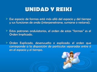 UNIDAD Y REIKIUNIDAD Y REIKI
 Ese espacio de formas está más allá del espacio y del tiempoEse espacio de formas está más allá del espacio y del tiempo
y sus funciones de onda (interpenetrarse, sumarse o restarse).y sus funciones de onda (interpenetrarse, sumarse o restarse).
 Estos patrones ondulatorios, el orden de estas “formas” es elEstos patrones ondulatorios, el orden de estas “formas” es el
Orden Implicado.Orden Implicado.
 Orden Explicado, desenvuelto o explicado: el orden queOrden Explicado, desenvuelto o explicado: el orden que
corresponde a la disposición de partículas separadas entre sícorresponde a la disposición de partículas separadas entre sí
en el espacio y el tiempo.en el espacio y el tiempo.
 
